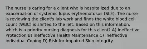 The nurse is caring for a client who is hospitalized due to an exacerbation of systemic lupus erythematosus (SLE). The nurse is reviewing the client's lab work and finds the white blood cell count (WBC) is shifted to the left. Based on this information, which is a priority nursing diagnosis for this client? A) Ineffective Protection B) Ineffective Health Maintenance C) Ineffective Individual Coping D) Risk for Impaired Skin Integrity