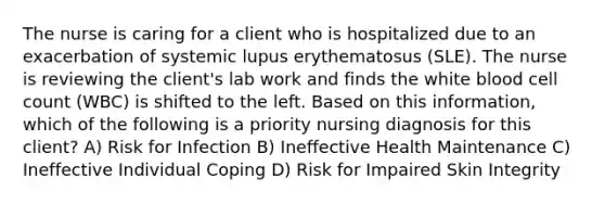 The nurse is caring for a client who is hospitalized due to an exacerbation of systemic lupus erythematosus (SLE). The nurse is reviewing the client's lab work and finds the white blood cell count (WBC) is shifted to the left. Based on this information, which of the following is a priority nursing diagnosis for this client? A) Risk for Infection B) Ineffective Health Maintenance C) Ineffective Individual Coping D) Risk for Impaired Skin Integrity