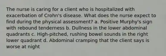 The nurse is caring for a client who is hospitalized with exacerbation of Crohn's disease. What does the nurse expect to find during the physical assessment? a. Positive Murphy's sign with rebound tenderness b. Dullness in the lower abdominal quadrants c. High-pitched, rushing bowel sounds in the right lower quadrant d. Abdominal cramping that the client says is worse at night