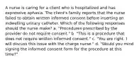 A nurse is caring for a client who is hospitalized and has expressive aphasia. The client's family reports that the nurse failed to obtain written informed consent before inserting an indwelling urinary catheter. Which of the following responses should the nurse make? a. "Procedures prescribed by the provider do not require consent." b. "This is a procedure that does not require written informed consent." c. "You are right. I will discuss this issue with the charge nurse." d. "Would you mind signing the informed consent form for the procedure at this time?"