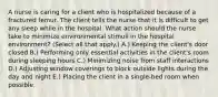 A nurse is caring for a client who is hospitalized because of a fractured femur. The client tells the nurse that it is difficult to get any sleep while in the hospital. What action should the nurse take to minimize environmental stimuli in the hospital​ environment? (Select all that​ apply.) A.) Keeping the​ client's door closed B.) Performing only essential activities in the​ client's room during sleeping hours C.) Minimizing noise from staff interactions D.) Adjusting window coverings to block outside lights during the day and night E.) Placing the client in a​ single-bed room when possible