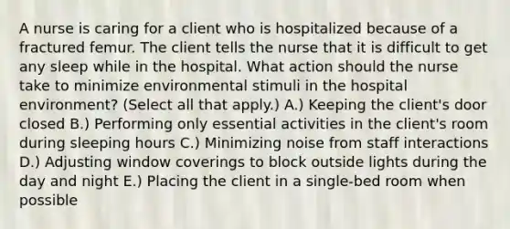 A nurse is caring for a client who is hospitalized because of a fractured femur. The client tells the nurse that it is difficult to get any sleep while in the hospital. What action should the nurse take to minimize environmental stimuli in the hospital​ environment? (Select all that​ apply.) A.) Keeping the​ client's door closed B.) Performing only essential activities in the​ client's room during sleeping hours C.) Minimizing noise from staff interactions D.) Adjusting window coverings to block outside lights during the day and night E.) Placing the client in a​ single-bed room when possible