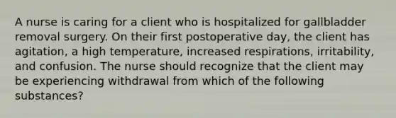 A nurse is caring for a client who is hospitalized for gallbladder removal surgery. On their first postoperative day, the client has agitation, a high temperature, increased respirations, irritability, and confusion. The nurse should recognize that the client may be experiencing withdrawal from which of the following substances?