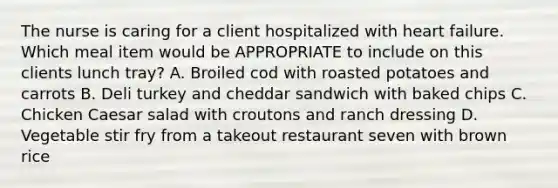 The nurse is caring for a client hospitalized with heart failure. Which meal item would be APPROPRIATE to include on this clients lunch tray? A. Broiled cod with roasted potatoes and carrots B. Deli turkey and cheddar sandwich with baked chips C. Chicken Caesar salad with croutons and ranch dressing D. Vegetable stir fry from a takeout restaurant seven with brown rice