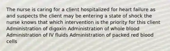 The nurse is caring for a client hospitalized for heart failure as and suspects the client may be entering a state of shock the nurse knows that which intervention is the priority for this client Administration of digoxin Administration of whole blood Administration of IV fluids Administration of packed red blood cells