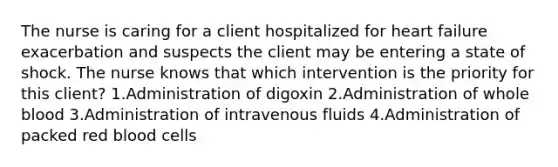 The nurse is caring for a client hospitalized for heart failure exacerbation and suspects the client may be entering a state of shock. The nurse knows that which intervention is the priority for this client? 1.Administration of digoxin 2.Administration of whole blood 3.Administration of intravenous fluids 4.Administration of packed red blood cells