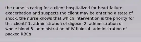 the nurse is caring for a client hospitalized for heart failure exacerbation and suspects the client may be entering a state of shock. the nurse knows that which intervention is the priority for this client? 1. administration of digoxin 2. administration of whole blood 3. administration of IV fluids 4. administration of packed RBCs