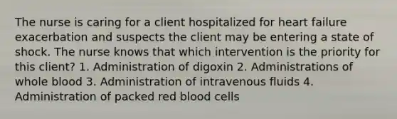 The nurse is caring for a client hospitalized for heart failure exacerbation and suspects the client may be entering a state of shock. The nurse knows that which intervention is the priority for this client? 1. Administration of digoxin 2. Administrations of whole blood 3. Administration of intravenous fluids 4. Administration of packed red blood cells