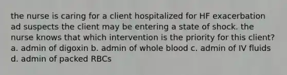 the nurse is caring for a client hospitalized for HF exacerbation ad suspects the client may be entering a state of shock. the nurse knows that which intervention is the priority for this client? a. admin of digoxin b. admin of whole blood c. admin of IV fluids d. admin of packed RBCs