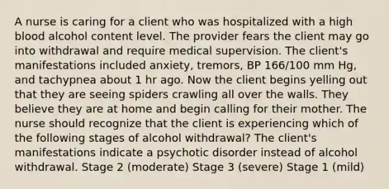 A nurse is caring for a client who was hospitalized with a high blood alcohol content level. The provider fears the client may go into withdrawal and require medical supervision. The client's manifestations included anxiety, tremors, BP 166/100 mm Hg, and tachypnea about 1 hr ago. Now the client begins yelling out that they are seeing spiders crawling all over the walls. They believe they are at home and begin calling for their mother. The nurse should recognize that the client is experiencing which of the following stages of alcohol withdrawal? The client's manifestations indicate a psychotic disorder instead of alcohol withdrawal. Stage 2 (moderate) Stage 3 (severe) Stage 1 (mild)