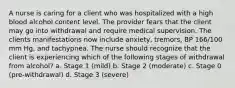 A nurse is caring for a client who was hospitalized with a high blood alcohol content level. The provider fears that the client may go into withdrawal and require medical supervision. The clients manifestations now include anxiety, tremors, BP 166/100 mm Hg, and tachypnea. The nurse should recognize that the client is experiencing which of the following stages of withdrawal from alcohol? a. Stage 1 (mild) b. Stage 2 (moderate) c. Stage 0 (pre-withdrawal) d. Stage 3 (severe)