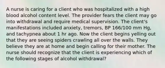 A nurse is caring for a client who was hospitalized with a high blood alcohol content level. The provider fears the client may go into withdrawal and require medical supervision. The client's manifestations included anxiety, tremors, BP 166/100 mm Hg, and tachypnea about 1 hr ago. Now the client begins yelling out that they are seeing spiders crawling all over the walls. They believe they are at home and begin calling for their mother. The nurse should recognize that the client is experiencing which of the following stages of alcohol withdrawal?