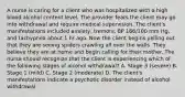 A nurse is caring for a client who was hospitalized with a high blood alcohol content level. The provider fears the client may go into withdrawal and require medical supervision. The client's manifestations included anxiety, tremors, BP 166/100 mm Hg, and tachypnea about 1 hr ago. Now the client begins yelling out that they are seeing spiders crawling all over the walls. They believe they are at home and begin calling for their mother. The nurse should recognize that the client is experiencing which of the following stages of alcohol withdrawal? A. Stage 3 (severe) B. Stage 1 (mild) C. Stage 2 (moderate) D. The client's manifestations indicate a psychotic disorder instead of alcohol withdrawal.