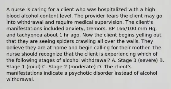 A nurse is caring for a client who was hospitalized with a high blood alcohol content level. The provider fears the client may go into withdrawal and require medical supervision. The client's manifestations included anxiety, tremors, BP 166/100 mm Hg, and tachypnea about 1 hr ago. Now the client begins yelling out that they are seeing spiders crawling all over the walls. They believe they are at home and begin calling for their mother. The nurse should recognize that the client is experiencing which of the following stages of alcohol withdrawal? A. Stage 3 (severe) B. Stage 1 (mild) C. Stage 2 (moderate) D. The client's manifestations indicate a psychotic disorder instead of alcohol withdrawal.