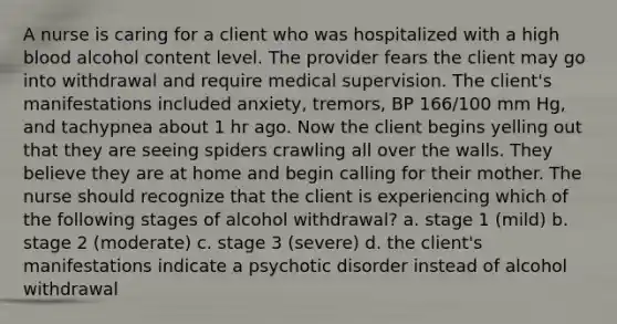 A nurse is caring for a client who was hospitalized with a high blood alcohol content level. The provider fears the client may go into withdrawal and require medical supervision. The client's manifestations included anxiety, tremors, BP 166/100 mm Hg, and tachypnea about 1 hr ago. Now the client begins yelling out that they are seeing spiders crawling all over the walls. They believe they are at home and begin calling for their mother. The nurse should recognize that the client is experiencing which of the following stages of alcohol withdrawal? a. stage 1 (mild) b. stage 2 (moderate) c. stage 3 (severe) d. the client's manifestations indicate a psychotic disorder instead of alcohol withdrawal