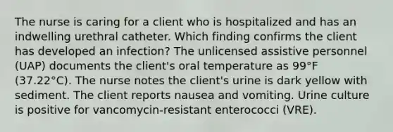 The nurse is caring for a client who is hospitalized and has an indwelling urethral catheter. Which finding confirms the client has developed an infection? The unlicensed assistive personnel (UAP) documents the client's oral temperature as 99°F (37.22°C). The nurse notes the client's urine is dark yellow with sediment. The client reports nausea and vomiting. Urine culture is positive for vancomycin-resistant enterococci (VRE).