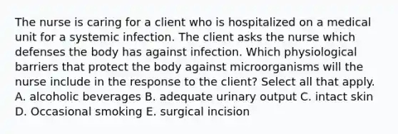 The nurse is caring for a client who is hospitalized on a medical unit for a systemic infection. The client asks the nurse which defenses the body has against infection. Which physiological barriers that protect the body against microorganisms will the nurse include in the response to the client? Select all that apply. A. alcoholic beverages B. adequate urinary output C. intact skin D. Occasional smoking E. surgical incision