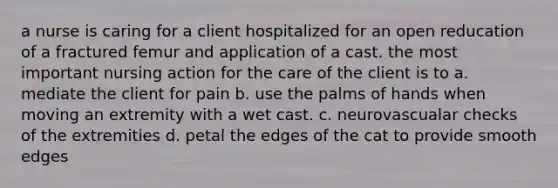 a nurse is caring for a client hospitalized for an open reducation of a fractured femur and application of a cast. the most important nursing action for the care of the client is to a. mediate the client for pain b. use the palms of hands when moving an extremity with a wet cast. c. neurovascualar checks of the extremities d. petal the edges of the cat to provide smooth edges