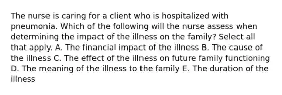 The nurse is caring for a client who is hospitalized with pneumonia. Which of the following will the nurse assess when determining the impact of the illness on the family? Select all that apply. A. The financial impact of the illness B. The cause of the illness C. The effect of the illness on future family functioning D. The meaning of the illness to the family E. The duration of the illness