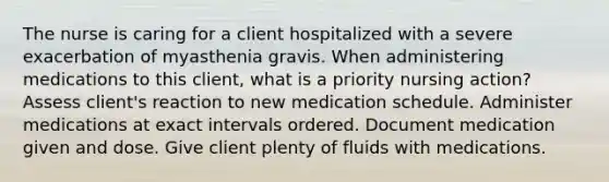 The nurse is caring for a client hospitalized with a severe exacerbation of myasthenia gravis. When administering medications to this client, what is a priority nursing action? Assess client's reaction to new medication schedule. Administer medications at exact intervals ordered. Document medication given and dose. Give client plenty of fluids with medications.