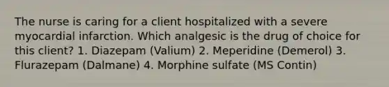 The nurse is caring for a client hospitalized with a severe myocardial infarction. Which analgesic is the drug of choice for this client? 1. Diazepam (Valium) 2. Meperidine (Demerol) 3. Flurazepam (Dalmane) 4. Morphine sulfate (MS Contin)