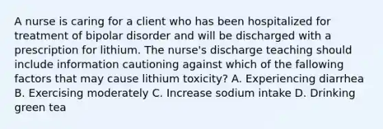 A nurse is caring for a client who has been hospitalized for treatment of bipolar disorder and will be discharged with a prescription for lithium. The nurse's discharge teaching should include information cautioning against which of the fallowing factors that may cause lithium toxicity? A. Experiencing diarrhea B. Exercising moderately C. Increase sodium intake D. Drinking green tea