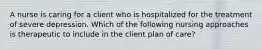 A nurse is caring for a client who is hospitalized for the treatment of severe depression. Which of the following nursing approaches is therapeutic to include in the client plan of care?