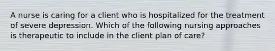 A nurse is caring for a client who is hospitalized for the treatment of severe depression. Which of the following nursing approaches is therapeutic to include in the client plan of care?