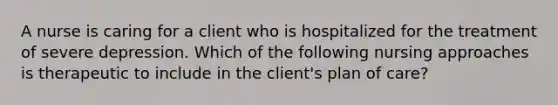 A nurse is caring for a client who is hospitalized for the treatment of severe depression. Which of the following nursing approaches is therapeutic to include in the client's plan of care?