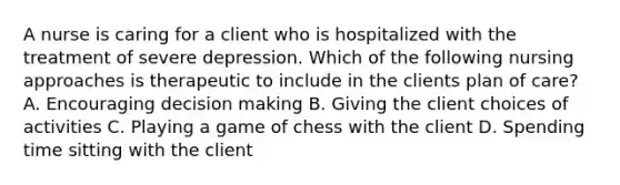 A nurse is caring for a client who is hospitalized with the treatment of severe depression. Which of the following nursing approaches is therapeutic to include in the clients plan of care? A. Encouraging decision making B. Giving the client choices of activities C. Playing a game of chess with the client D. Spending time sitting with the client