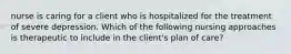 nurse is caring for a client who is hospitalized for the treatment of severe depression. Which of the following nursing approaches is therapeutic to include in the client's plan of care?