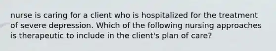 nurse is caring for a client who is hospitalized for the treatment of severe depression. Which of the following nursing approaches is therapeutic to include in the client's plan of care?