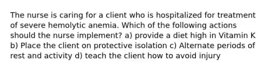 The nurse is caring for a client who is hospitalized for treatment of severe hemolytic anemia. Which of the following actions should the nurse implement? a) provide a diet high in Vitamin K b) Place the client on protective isolation c) Alternate periods of rest and activity d) teach the client how to avoid injury