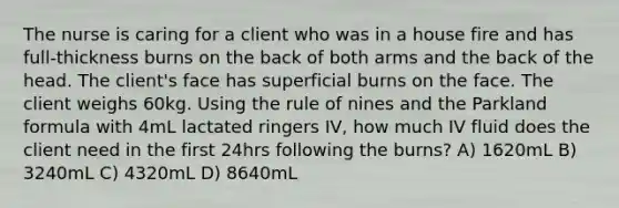 The nurse is caring for a client who was in a house fire and has full-thickness burns on the back of both arms and the back of the head. The client's face has superficial burns on the face. The client weighs 60kg. Using the rule of nines and the Parkland formula with 4mL lactated ringers IV, how much IV fluid does the client need in the first 24hrs following the burns? A) 1620mL B) 3240mL C) 4320mL D) 8640mL