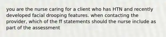 you are the nurse caring for a client who has HTN and recently developed facial drooping features. when contacting the provider, which of the ff statements should the nurse include as part of the assessment