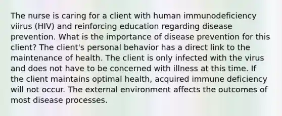 The nurse is caring for a client with human immunodeficiency viirus (HIV) and reinforcing education regarding disease prevention. What is the importance of disease prevention for this client? The client's personal behavior has a direct link to the maintenance of health. The client is only infected with the virus and does not have to be concerned with illness at this time. If the client maintains optimal health, acquired immune deficiency will not occur. The external environment affects the outcomes of most disease processes.