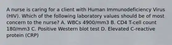 A nurse is caring for a client with Human Immunodeficiency Virus (HIV). Which of the following laboratory values should be of most concern to the nurse? A. WBCs 4900/mm3 B. CD4 T-cell count 180/mm3 C. Positive Western blot test D. Elevated C-reactive protein (CRP)