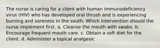 The nurse is caring for a client with human immunodeficiency virus (HIV) who has developed oral thrush and is experiencing burning and soreness in the south, Which intervention should the nurse implement first. a. Cleanse the mouth with swabs. b. Encourage frequent mouth care. c. Obtain a soft diet for the client. d. Administer a topical analgesic