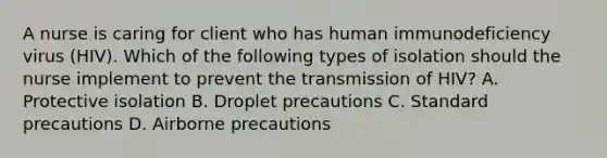 A nurse is caring for client who has human immunodeficiency virus (HIV). Which of the following types of isolation should the nurse implement to prevent the transmission of HIV? A. Protective isolation B. Droplet precautions C. Standard precautions D. Airborne precautions