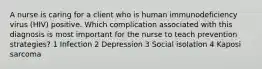 A nurse is caring for a client who is human immunodeficiency virus (HIV) positive. Which complication associated with this diagnosis is most important for the nurse to teach prevention strategies? 1 Infection 2 Depression 3 Social isolation 4 Kaposi sarcoma