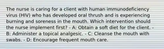 The nurse is caring for a client with human immunodeficiency virus (HIV) who has developed oral thrush and is experiencing burning and soreness in the mouth. Which intervention should the nurse implement first? - A: Obtain a soft diet for the client. - B: Administer a topical analgesic. - C: Cleanse the mouth with swabs. - D: Encourage frequent mouth care.