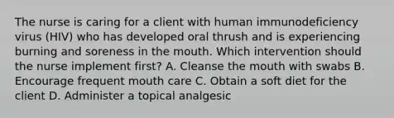 The nurse is caring for a client with human immunodeficiency virus (HIV) who has developed oral thrush and is experiencing burning and soreness in <a href='https://www.questionai.com/knowledge/krBoWYDU6j-the-mouth' class='anchor-knowledge'>the mouth</a>. Which intervention should the nurse implement first? A. Cleanse the mouth with swabs B. Encourage frequent mouth care C. Obtain a soft diet for the client D. Administer a topical analgesic