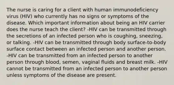 The nurse is caring for a client with human immunodeficiency virus (HIV) who currently has no signs or symptoms of the disease. Which important information about being an HIV carrier does the nurse teach the client? -HIV can be transmitted through the secretions of an infected person who is coughing, sneezing, or talking. -HIV can be transmitted through body surface-to-body surface contact between an infected person and another person. -HIV can be transmitted from an infected person to another person through blood, semen, vaginal fluids and breast milk. -HIV cannot be transmitted from an infected person to another person unless symptoms of the disease are present.