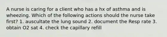 A nurse is caring for a client who has a hx of asthma and is wheezing. Which of the following actions should the nurse take first? 1. auscultate the lung sound 2. document the Resp rate 3. obtain O2 sat 4. check the capillary refill