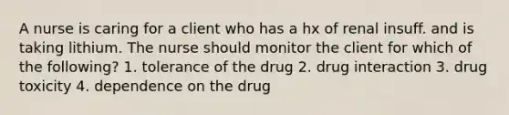 A nurse is caring for a client who has a hx of renal insuff. and is taking lithium. The nurse should monitor the client for which of the following? 1. tolerance of the drug 2. drug interaction 3. drug toxicity 4. dependence on the drug