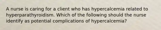 A nurse is caring for a client who has hypercalcemia related to hyperparathyroidism. Which of the following should the nurse identify as potential complications of hypercalcemia?