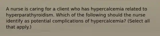 A nurse is caring for a client who has hypercalcemia related to hyperparathyroidism. Which of the following should the nurse identify as potential complications of hypercalcemia? (Select all that apply.)