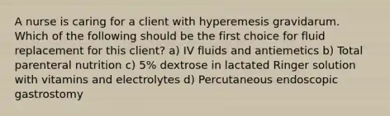 A nurse is caring for a client with hyperemesis gravidarum. Which of the following should be the first choice for fluid replacement for this client? a) IV fluids and antiemetics b) Total parenteral nutrition c) 5% dextrose in lactated Ringer solution with vitamins and electrolytes d) Percutaneous endoscopic gastrostomy