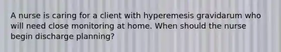 A nurse is caring for a client with hyperemesis gravidarum who will need close monitoring at home. When should the nurse begin discharge planning?