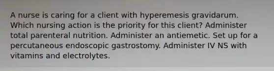 A nurse is caring for a client with hyperemesis gravidarum. Which nursing action is the priority for this client? Administer total parenteral nutrition. Administer an antiemetic. Set up for a percutaneous endoscopic gastrostomy. Administer IV NS with vitamins and electrolytes.